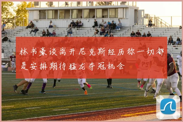 林书豪谈离开尼克斯经历称一切都是安排期待猛龙夺冠机会