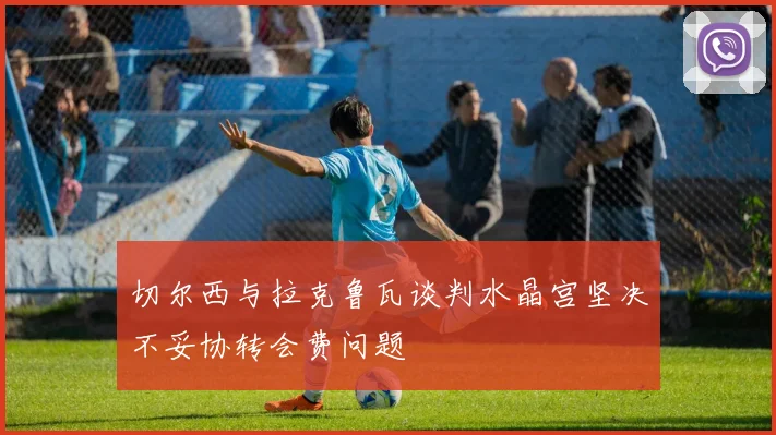 切尔西与拉克鲁瓦谈判水晶宫坚决不妥协转会费问题