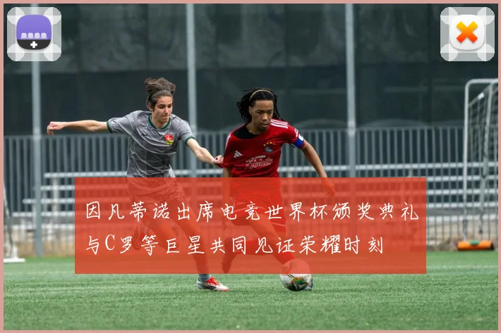 因凡蒂诺出席电竞世界杯颁奖典礼与C罗等巨星共同见证荣耀时刻