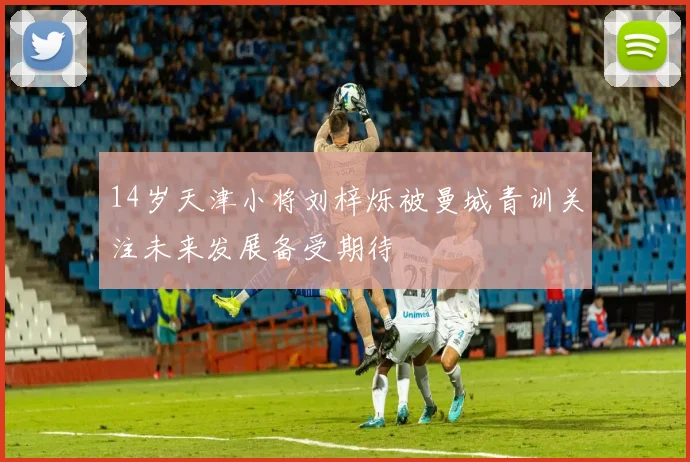 14岁天津小将刘梓烁被曼城青训关注未来发展备受期待