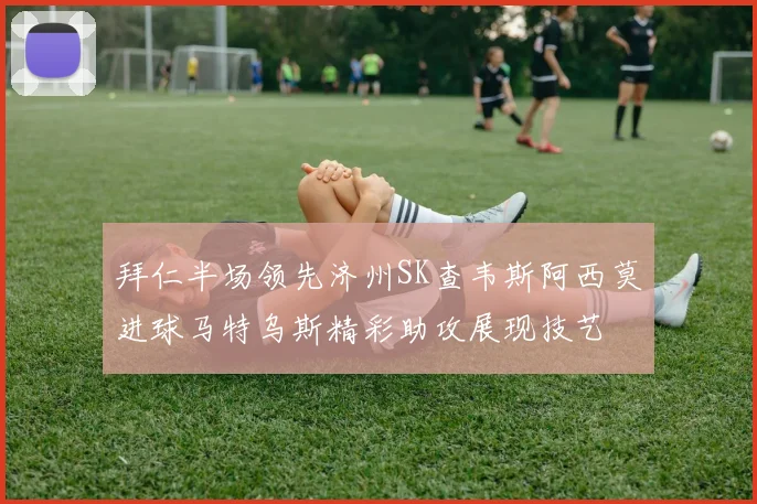 拜仁半场领先济州SK查韦斯阿西莫进球马特乌斯精彩助攻展现技艺