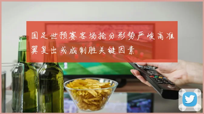 国足世预赛客场抢分形势严峻高准翼复出或成制胜关键因素