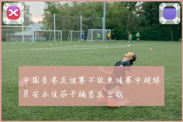 中国香港友谊赛不敌柬埔寨中超球员安永佳茹子楠首发出战