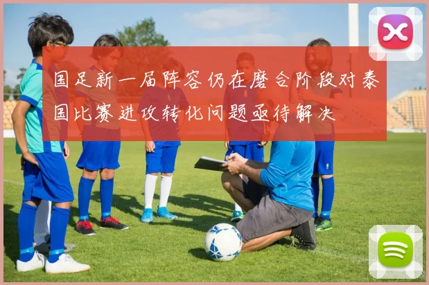 国足新一届阵容仍在磨合阶段对泰国比赛进攻转化问题亟待解决