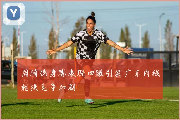 周琦热身赛表现回暖引发广东内线轮换竞争加剧