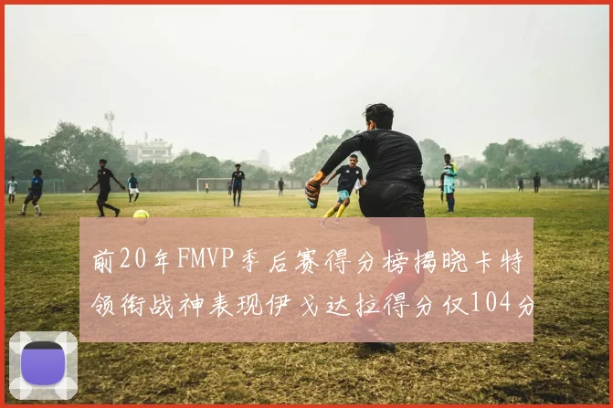 前20年FMVP季后赛得分榜揭晓卡特领衔战神表现伊戈达拉得分仅104分