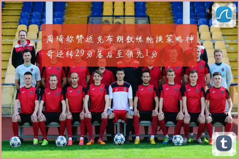 周琦称赞迈克布朗教练轮换策略神奇逆转29分落后至领先1分