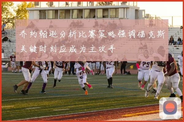 乔约翰逊分析比赛策略强调福克斯关键时刻应成为主攻手