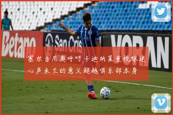 塞尔吉尼奥呼吁卡迪纳莱重视球迷心声米兰的意义超越俱乐部本身