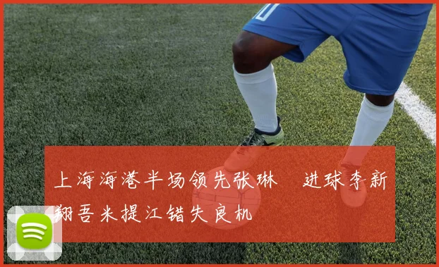 上海海港半场领先张琳芃进球李新翔吾米提江错失良机