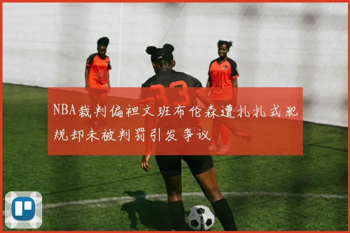 NBA裁判偏袒文班布伦森遭扎扎式犯规却未被判罚引发争议
