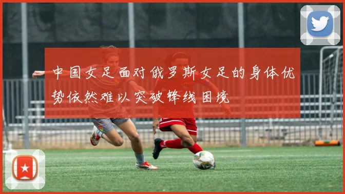 中国女足面对俄罗斯女足的身体优势依然难以突破锋线困境